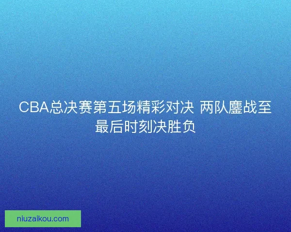 CBA总决赛第五场精彩对决 两队鏖战至最后时刻决胜负