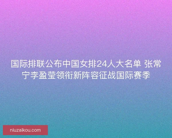 国际排联公布中国女排24人大名单 张常宁李盈莹领衔新阵容征战国际赛季