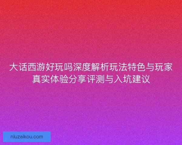 大话西游好玩吗深度解析玩法特色与玩家真实体验分享评测与入坑建议