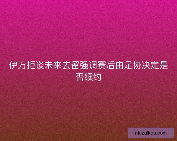 伊万拒谈未来去留强调赛后由足协决定是否续约