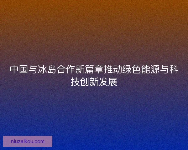 中国与冰岛合作新篇章推动绿色能源与科技创新发展