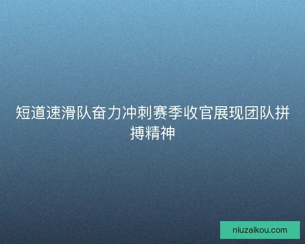 短道速滑队奋力冲刺赛季收官展现团队拼搏精神