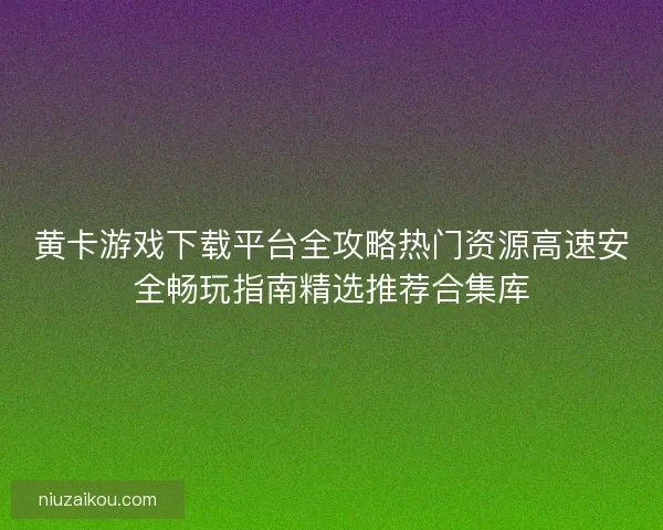 黄卡游戏下载平台全攻略热门资源高速安全畅玩指南精选推荐合集库