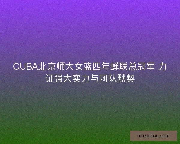 CUBA北京师大女篮四年蝉联总冠军 力证强大实力与团队默契