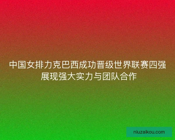 中国女排力克巴西成功晋级世界联赛四强 展现强大实力与团队合作