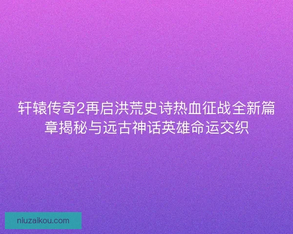 轩辕传奇2再启洪荒史诗热血征战全新篇章揭秘与远古神话英雄命运交织