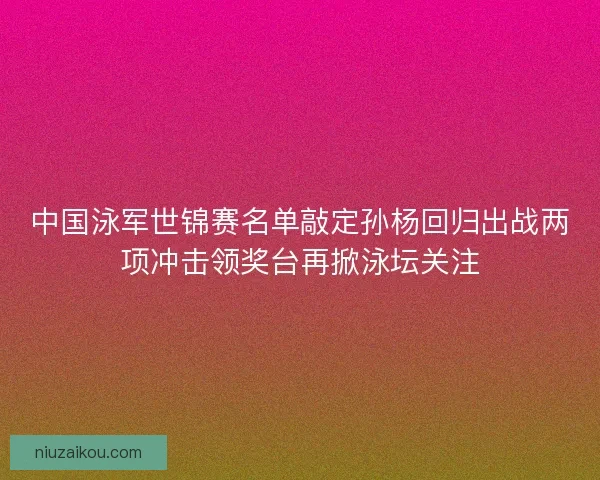 中国泳军世锦赛名单敲定孙杨回归出战两项冲击领奖台再掀泳坛关注